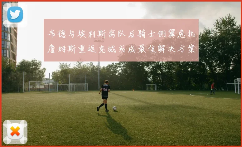 韦德与埃利斯离队后骑士侧翼危机詹姆斯重返克城或成最佳解决方案