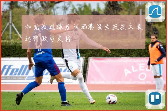 加克波进球后泪洒赛场女友发文表达骄傲与支持