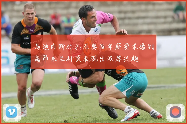 乌迪内斯对扎尼奥洛年薪要求感到高昂米兰科莫表现出浓厚兴趣