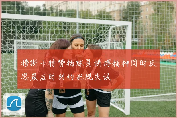 穆斯卡特赞扬球员拼搏精神同时反思最后时刻的犯规失误