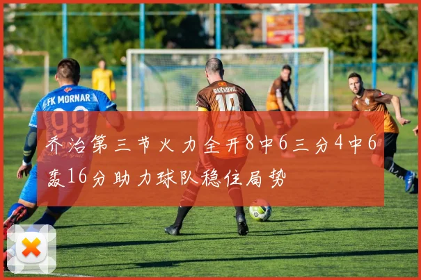 乔治第三节火力全开8中6三分4中6轰16分助力球队稳住局势