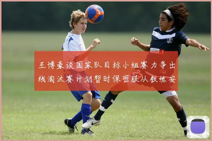 王博豪谈国家队目标小组赛力争出线淘汰赛计划暂时保密服从教练安排