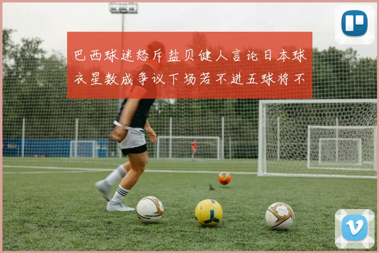 巴西球迷怒斥盐贝健人言论日本球衣星数成争议下场若不进五球将不庆祝