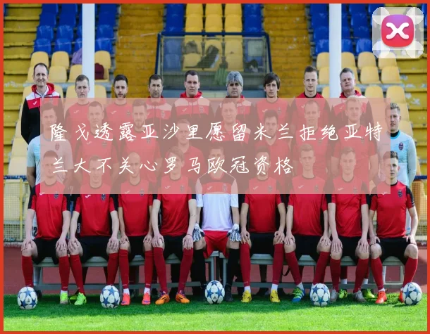 隆戈透露亚沙里愿留米兰拒绝亚特兰大不关心罗马欧冠资格
