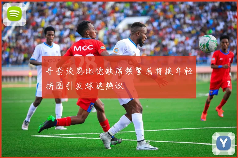 手套谈恩比德缺席频繁或将换年轻拼图引发球迷热议