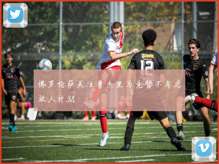 佛罗伦萨关注鲁杰里马竞暂不考虑放人计划