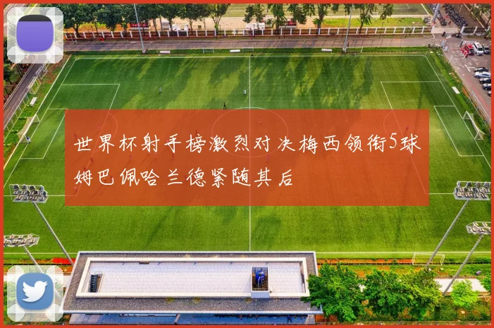 世界杯射手榜激烈对决梅西领衔5球姆巴佩哈兰德紧随其后