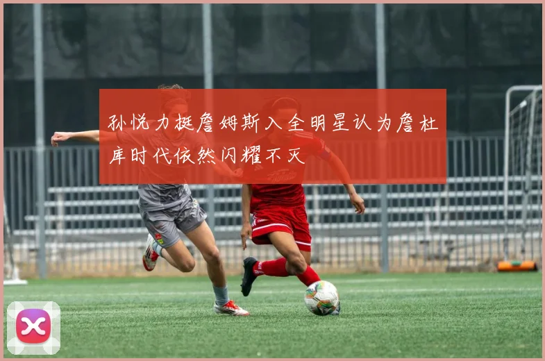 孙悦力挺詹姆斯入全明星认为詹杜库时代依然闪耀不灭
