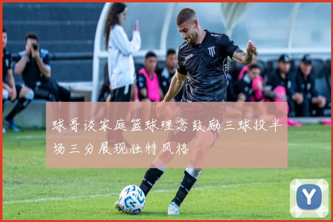 球哥谈家庭篮球理念鼓励三球投半场三分展现独特风格