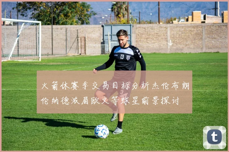 火箭休赛季交易目标分析杰伦布朗伦纳德浓眉欧文等球星前景探讨