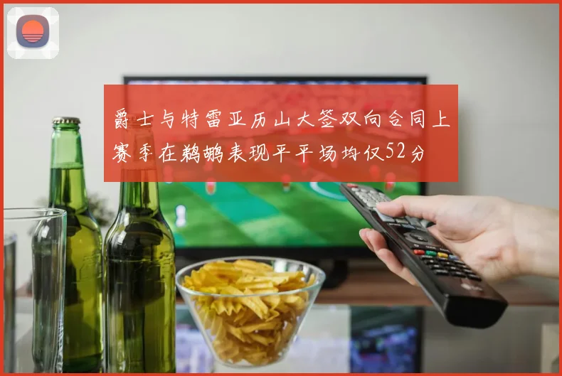 爵士与特雷亚历山大签双向合同上赛季在鹈鹕表现平平场均仅52分