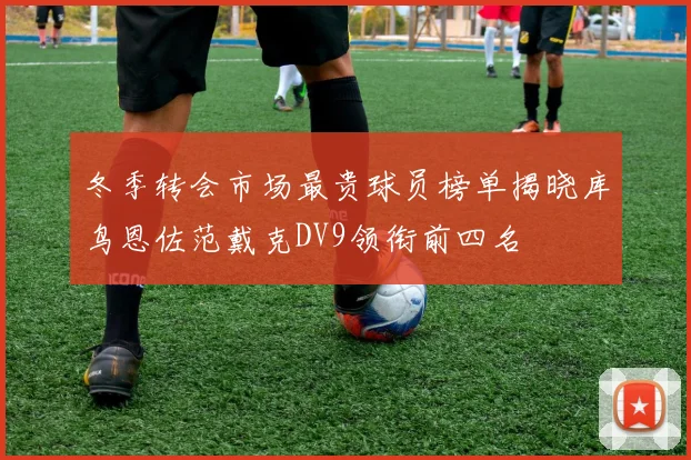 冬季转会市场最贵球员榜单揭晓库鸟恩佐范戴克DV9领衔前四名
