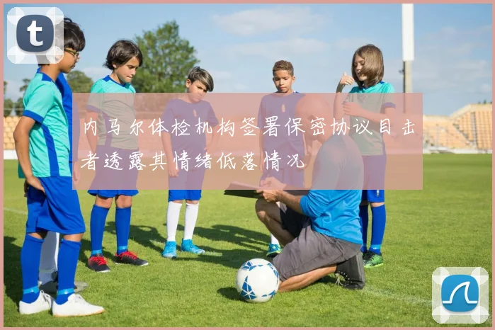 内马尔体检机构签署保密协议目击者透露其情绪低落情况