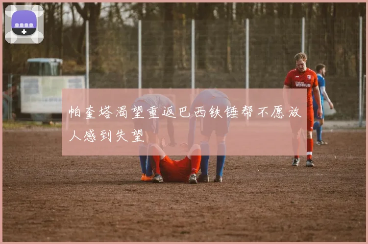 帕奎塔渴望重返巴西铁锤帮不愿放人感到失望