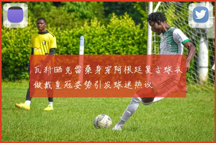 瓦科晒克雷桑身穿阿根廷复古球衣做戴皇冠姿势引发球迷热议