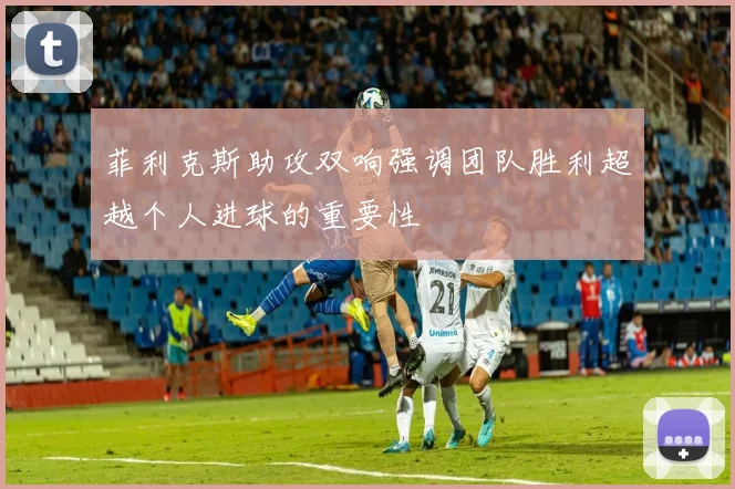 菲利克斯助攻双响强调团队胜利超越个人进球的重要性