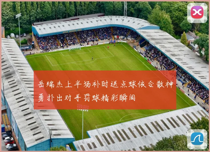 岳瑞杰上半场补时送点球依合散神勇扑出对手罚球精彩瞬间