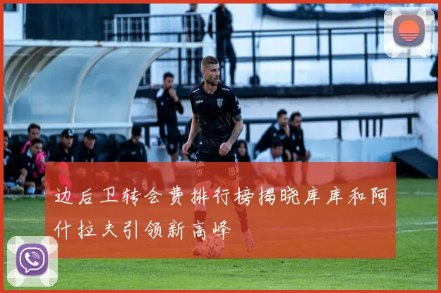 边后卫转会费排行榜揭晓库库和阿什拉夫引领新高峰