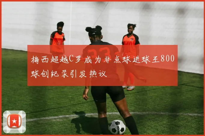 梅西超越C罗成为非点球进球王800球创纪录引发热议