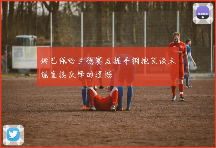 姆巴佩哈兰德赛后握手拥抱笑谈未能直接交锋的遗憾